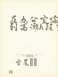 在办公室伦流澡到高潮h段灵兮