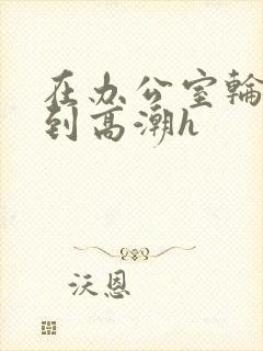 在办公室轮流澡到高潮h