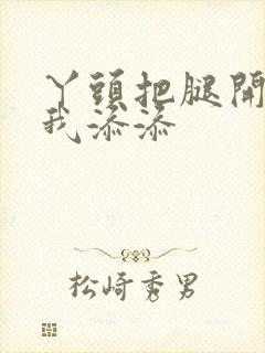 丫头把腿开大让我添添