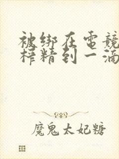 被绑在电竞椅上榨精到一滴不剩