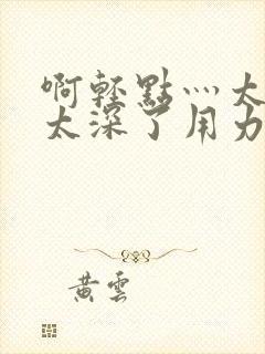 啊轻点灬太粗嗯太深了用力电影