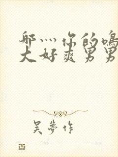 哪灬你的鸣巴好大好爽男男