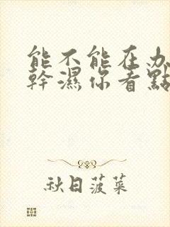 能不能在办公室干湿你看点