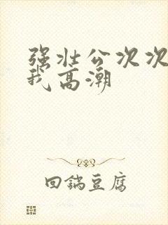 强壮公次次弄得我高潮