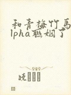 和青梅竹马的alpha联姻了