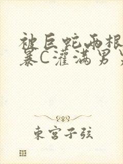 被巨蛇两根强制暴C灌满男男漫画