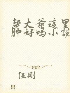 帮大爷这里消消肿好吗小说