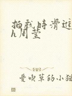 拍戏时滑进去了h周莹