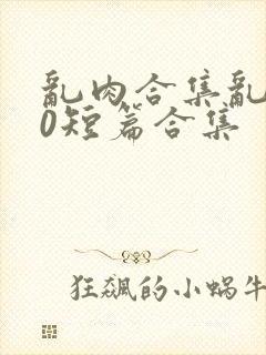 乱肉合集乱500短篇合集