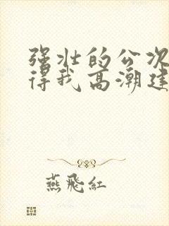 强壮的公次次弄得我高潮建国