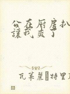 公在厨房扒开腿让我爽了