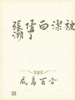 张倩白洁被弄高潮了