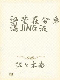 梁莹在公车被灌满JING液