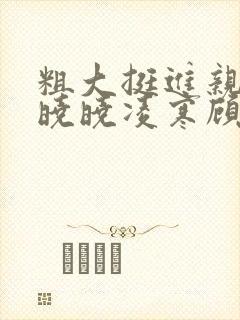 粗大挺进亲女h晓晓凌寒顾晓晓