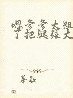 嗯爹爹太粗太长了把腿张大点