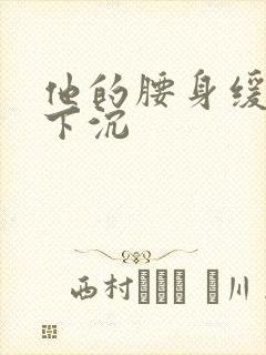 他的腰身缓慢的下沉