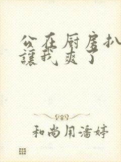 公在厨房扒开腿让我爽了