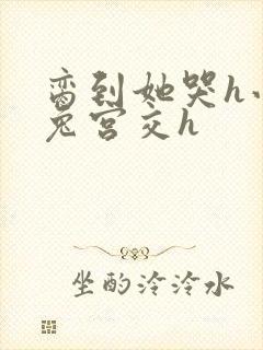 脔到她哭h小白兔宫交h