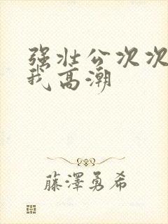 强壮公次次弄得我高潮