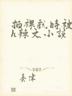 拍裸戏时被c了h辣文小说