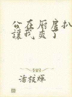 公在厨房扒开腿让我爽了