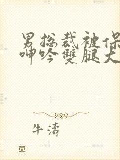 男总裁被保镖c呻吟双腿大张bl