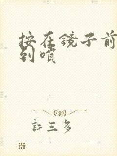 按在镜子前窗c到喷