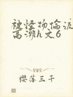 被怪物伦流澡到高潮h文6