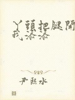 丫头把腿开大让我添添