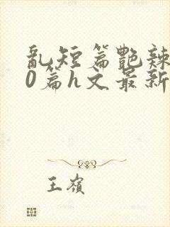 乱短篇艳辣500篇h文最新章节