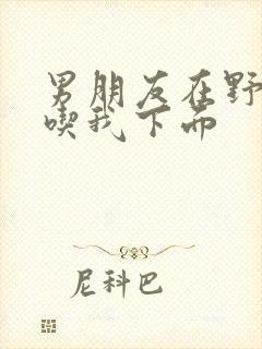 男朋友在野外猛吃我下面