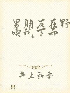 男朋友在野外猛吃我下面