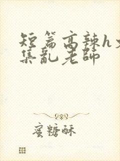 短篇高辣h文合集乱老师