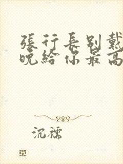 张行长别戴了今晚给你最高的待遇