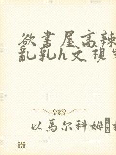 欲书屋高辣h文乱乳h文视频