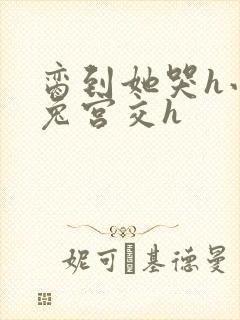 脔到她哭h小白兔宫交h