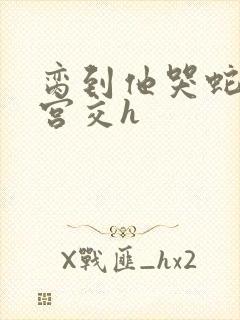 脔到他哭蛇双根宫交h