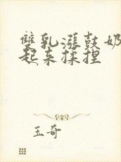 双乳涨鼓奶头翘起来揉捏