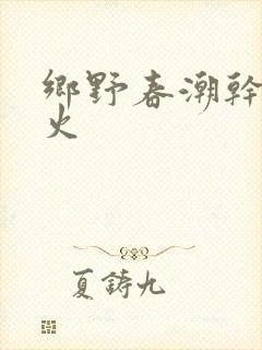 乡野春潮干柴烈火