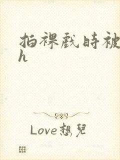 拍裸戏时被c了h