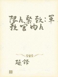 限h紧致:军人教官肉h