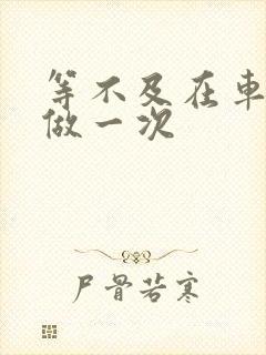 等不及在车里先做一次