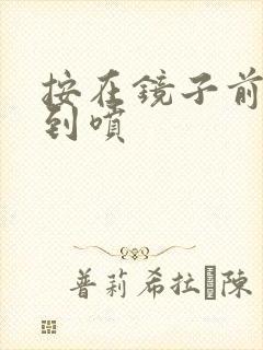 按在镜子前窗c到喷