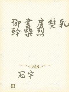 御书房双乳晃动干柴烈