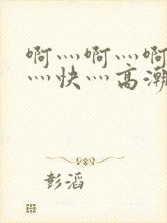 啊灬啊灬啊灬啊灬快灬高潮