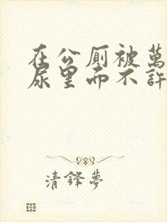 在公厕被万人C尿里面不许漏出来