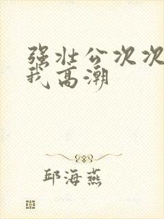 强壮公次次弄得我高潮