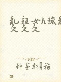 乱亲女h秽乱长久久久