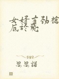 女婿有劲枪枪到底于飞