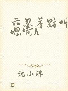 乖忍着点叫出来嗯啊h